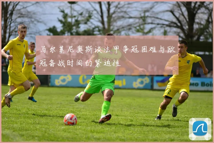 马尔基尼奥斯谈法甲争冠困难与欧冠备战时间的紧迫性