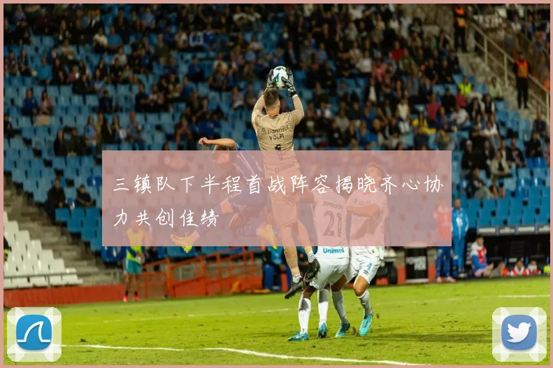三镇队下半程首战阵容揭晓齐心协力共创佳绩