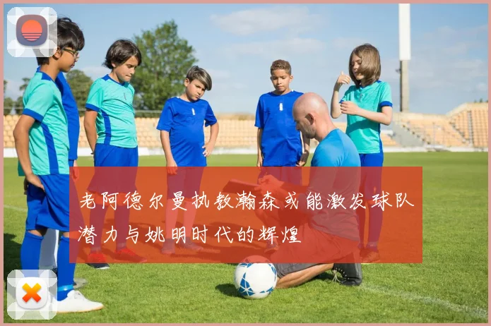 老阿德尔曼执教瀚森或能激发球队潜力与姚明时代的辉煌
