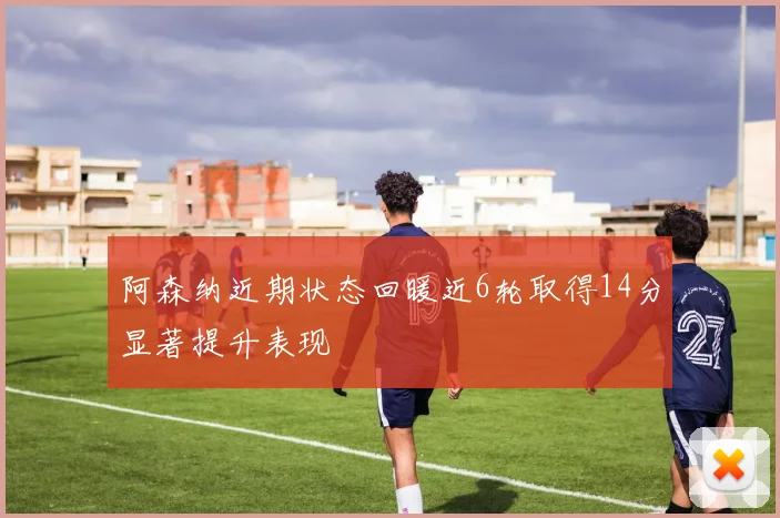 阿森纳近期状态回暖近6轮取得14分显著提升表现