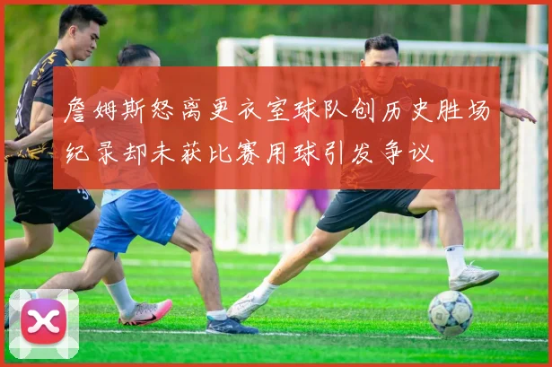 詹姆斯怒离更衣室球队创历史胜场纪录却未获比赛用球引发争议
