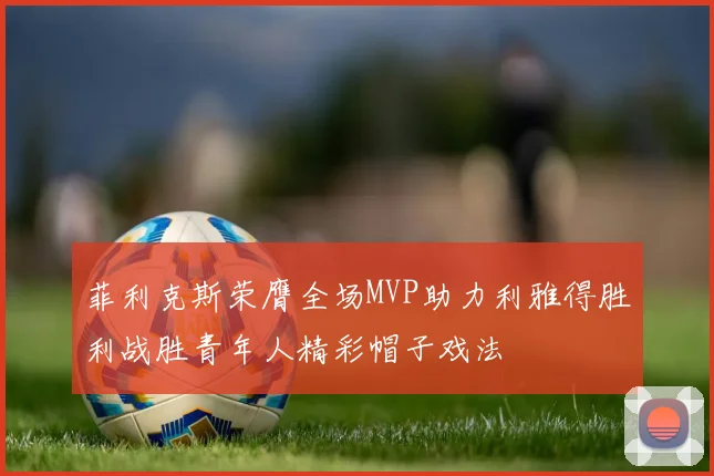 菲利克斯荣膺全场MVP助力利雅得胜利战胜青年人精彩帽子戏法
