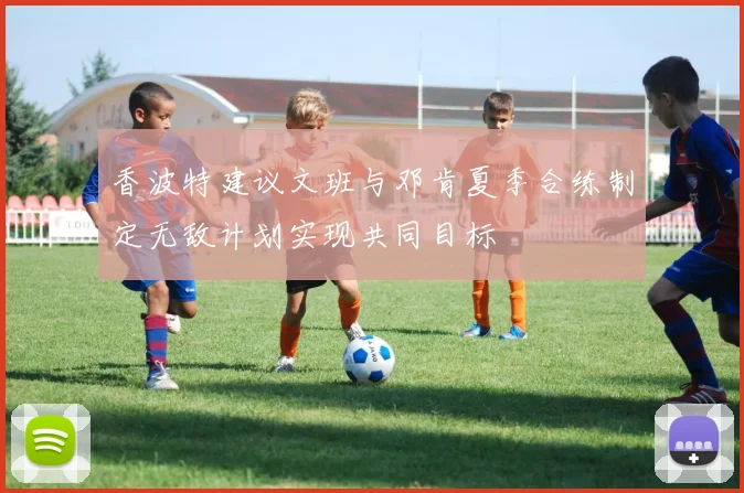 香波特建议文班与邓肯夏季合练制定无敌计划实现共同目标