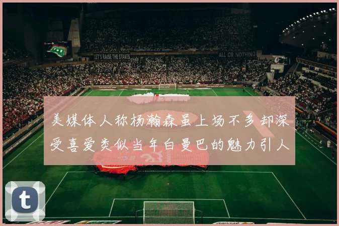 美媒体人称杨瀚森虽上场不多却深受喜爱类似当年白曼巴的魅力引人瞩目