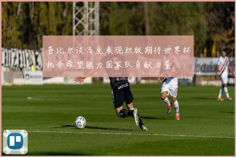 普比尔谈马竞表现积极期待世界杯机会希望能为国家队贡献力量