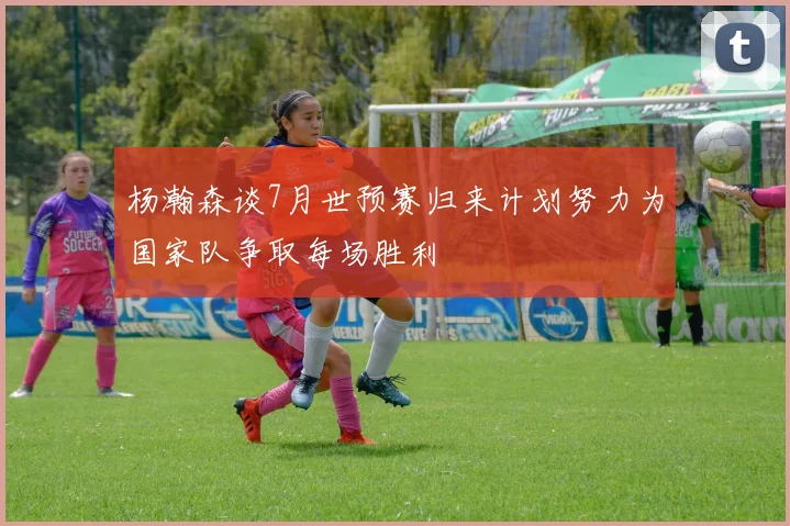 杨瀚森谈7月世预赛归来计划努力为国家队争取每场胜利