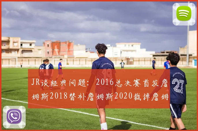 JR谈经典问题：2016总决赛首发詹姆斯2018替补詹姆斯2020裁掉詹姆斯的背后故事