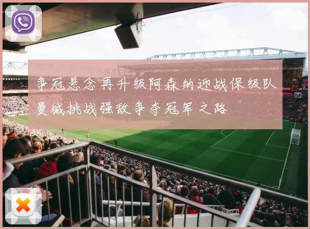 争冠悬念再升级阿森纳迎战保级队曼城挑战强敌争夺冠军之路