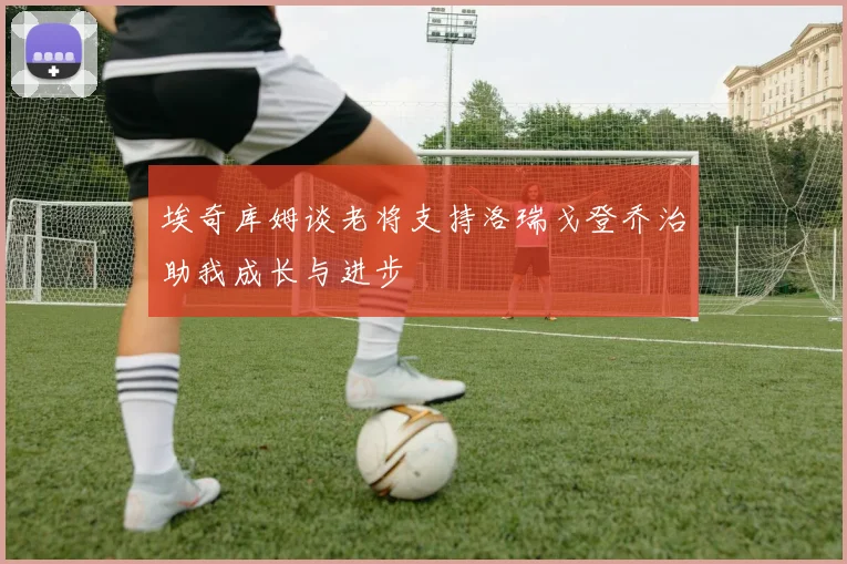 埃奇库姆谈老将支持洛瑞戈登乔治助我成长与进步