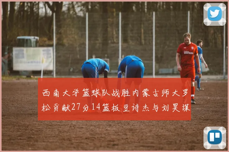 西南大学篮球队战胜内蒙古师大罗松贡献27分14篮板豆诗杰与刘昊谋表现出色