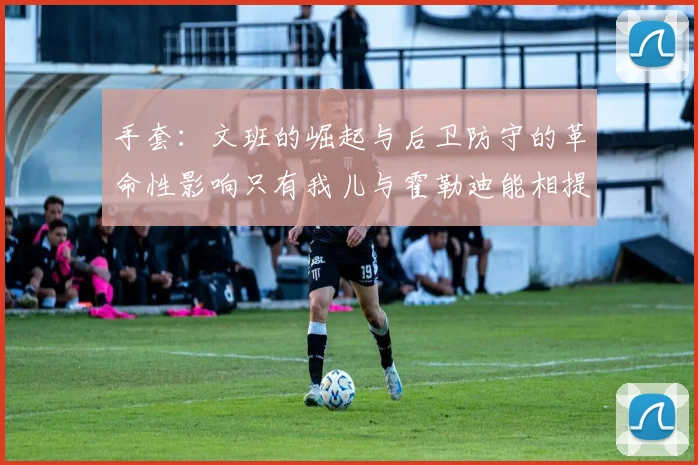 手套：文班的崛起与后卫防守的革命性影响只有我儿与霍勒迪能相提并论