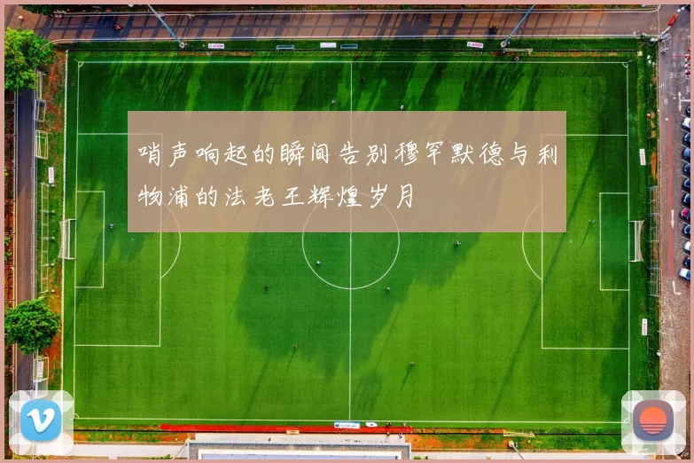 哨声响起的瞬间告别穆罕默德与利物浦的法老王辉煌岁月