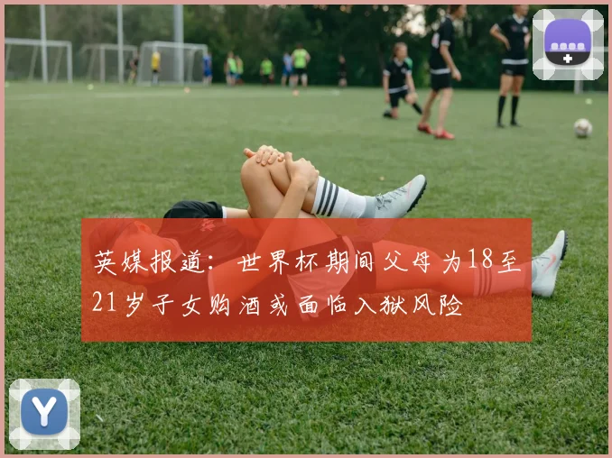 英媒报道：世界杯期间父母为18至21岁子女购酒或面临入狱风险