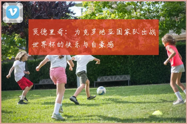 莫德里奇：为克罗地亚国家队出战世界杯的快乐与自豪感