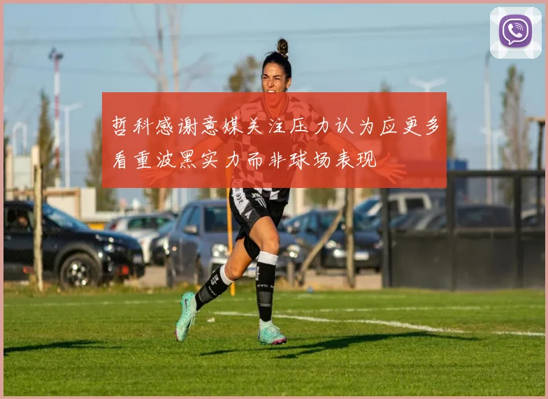哲科感谢意媒关注压力认为应更多看重波黑实力而非球场表现