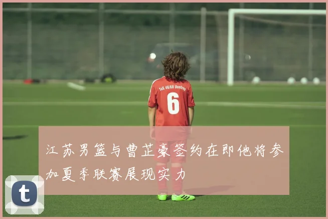 江苏男篮与曹芷豪签约在即他将参加夏季联赛展现实力